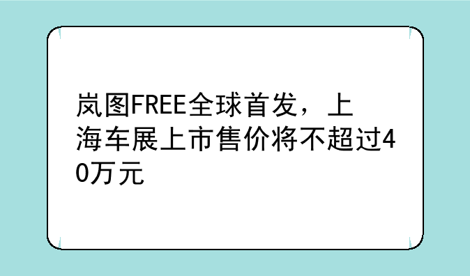 岚图FREE全球首发，上海车展上市售价将不超过40万元