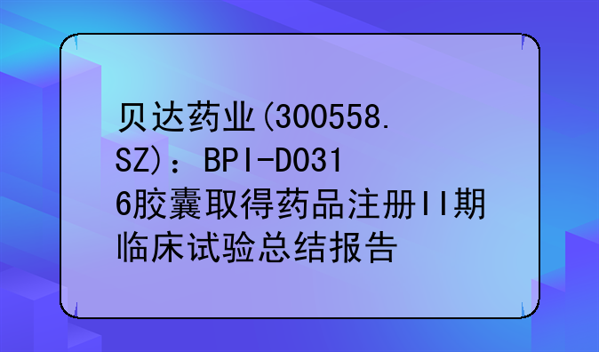 贝达药业(300558.SZ)：BPI-D0316胶囊取得药品注册II期临床试验总结报告