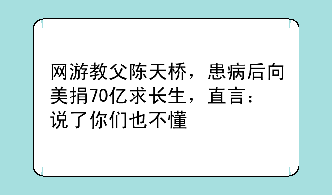 网游教父陈天桥，患病后向美捐70亿求长生，直言：说了你们也不懂