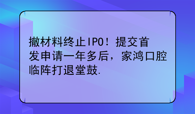 撤材料终止IPO！提交首发申请一年多后，家鸿口腔临阵打退堂鼓.