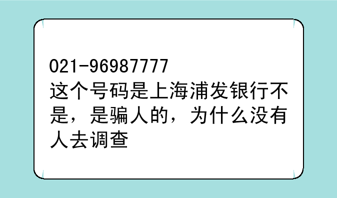 021-96987777这个号码是上海浦发银行不是，是骗人的，为什么没有人去调查