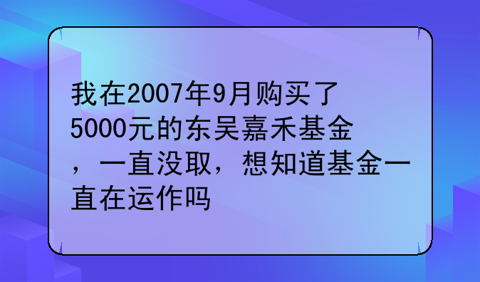 我在2007年9月购买了5000元的东吴嘉禾基金，一直没取，想知道基金一直在运作吗